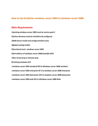How to Up-Gradation windows server 2003 to windows server 2008
Main Requirements
1)existing windows server 2003 must be service pack 2
2)active directory must be installed and configured
3)DNS Server Install and configured both zones
4)global catalog enable
5)functional level : windows server 2003
6)full editions of windows server 2008 bootable DVD
7)Run forest prep or domain prep
8) Existing windows O/S
>windows server 2003 standard SP2 to Windows server 2008 standard
>windows server 2003 enterprise SP 2 to windows server 2008 Enterprise
>windows server 2003 datacenter SP2 to windows server 2008 datacenter
>windows server 2003 web SP2 to Windows server 2008 Web
 