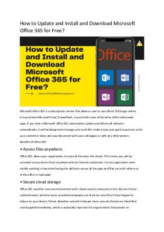How to Update and Install and Download Microsoft
Office 365 for Free?
Microsoft office 365 is a subscription service that allows a user to use official 2019 apps online.
it may include Microsoft Excel, PowerPoint, a word with some of the other office online web
apps. If you have a Microsoft office 365 subscription update your Microsoft software
automatically. It will be designed to manage your work life, make it easy and quick to present, write
your content or ideas and your document with your colleagues or with any other person.
Benefits of office 365
• Access files anywhere
Office 365 allows your organization to store all the enter the clouds. This means you will be
accessed on any device from anywhere with an internet connection. For an organization were
mobile working is important having the ability to access all the apps and files you wish when out
of the office is invaluable
• Secure cloud storage
Office 365 could be a secure environment with robust security measures in situ, like two-factor
authentication, which ensures unauthorized people can & access your files if they happen to
induce on your device. Threat detection and anti-malware mean security threats are identified
and stopped immediately, which is especially important for organizations that pander to
 