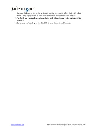 the user clicks on to get to the next page, and the href part is where their click takes
        them. Using tags you can let your users move effortlessly around your website.
    13. To finish up, you need to end your body with </body>, and entire webpage with
        </html>
    14. Save your work and open the .html file in your favourite web browser.




                                                                                 th
www.jademagnet.com                               #294 Kanakpura Road, Jayanagar 7 Block, Bangalore 560070, India
 