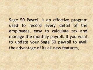 Sage 50 Payroll is an effective program
used to record every detail of the
employees, easy to calculate tax and
manage the monthly payroll. If you want
to update your Sage 50 payroll to avail
the advantage of its all-new features,
 