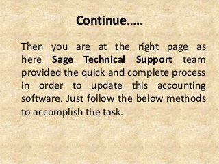 Continue…..
Then you are at the right page as
here Sage Technical Support team
provided the quick and complete process
in order to update this accounting
software. Just follow the below methods
to accomplish the task.
 