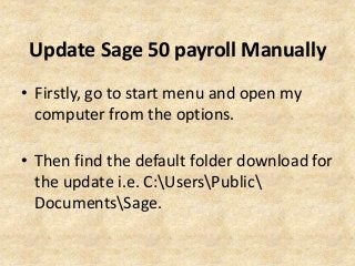 Update Sage 50 payroll Manually
• Firstly, go to start menu and open my
computer from the options.
• Then find the default folder download for
the update i.e. C:UsersPublic
DocumentsSage.
 