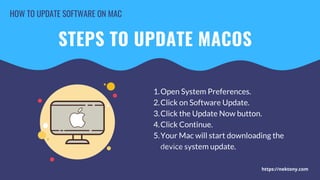 HOW TO UPDATE SOFTWARE ON MAC


STEPS TO UPDATE MACOS
Open System Preferences.
Click on Software Update.
Click the Update Now button.
Click Continue.
Your Mac will start downloading the
device system update.
1.
2.
3.
4.
5.
Open the app you want to update.
Go to the menu and select Check for
Updates.
You will see a window with available
updates or a message saying that you
have the newest.
1.
2.
3.
https://nektony.com
 