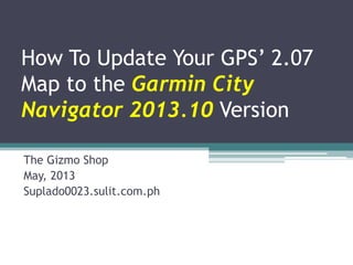 How To Update Your GPS’ 2.07
Map to the Garmin City
Navigator 2013.10 Version
The Gizmo Shop
May, 2013
Suplado0023.sulit.com.ph
 