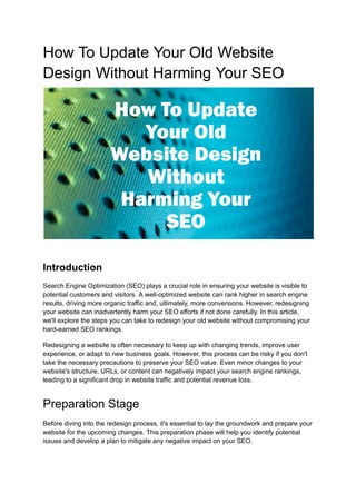 How To Update Your Old Website
Design Without Harming Your SEO
Introduction
Search Engine Optimization (SEO) plays a crucial role in ensuring your website is visible to
potential customers and visitors. A well-optimized website can rank higher in search engine
results, driving more organic traffic and, ultimately, more conversions. However, redesigning
your website can inadvertently harm your SEO efforts if not done carefully. In this article,
we'll explore the steps you can take to redesign your old website without compromising your
hard-earned SEO rankings.
Redesigning a website is often necessary to keep up with changing trends, improve user
experience, or adapt to new business goals. However, this process can be risky if you don't
take the necessary precautions to preserve your SEO value. Even minor changes to your
website's structure, URLs, or content can negatively impact your search engine rankings,
leading to a significant drop in website traffic and potential revenue loss.
Preparation Stage
Before diving into the redesign process, it's essential to lay the groundwork and prepare your
website for the upcoming changes. This preparation phase will help you identify potential
issues and develop a plan to mitigate any negative impact on your SEO.
 