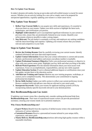 How To Update Your Resume
In today's dynamic job market, having an up-to-date and well-crafted resume is crucial for career
success. Whether you are actively looking for a new job or simply want to be prepared for
unexpected opportunities, regularly updating your resume is a smart career move.
Why Update Your Resume?
1. Reflect Your Current Skills:As you acquire new skills and experiences, it's essential to
showcase them on your resume. Update your skills section to highlight the latest tools,
technologies, and certifications you possess.
2. Highlight Achievements:If you've accomplished significant milestones in your current or
previous roles, ensure they are prominently featured on your resume. Quantify your
achievements whenever possible to make a strong impact.
3. Stay Relevant: The job market is constantly evolving, and employers are seeking candidates
with the latest knowledge and expertise. Updating your resume ensures that you remain
relevant and competitive in your field.
Steps to Update Your Resume:
1. Review the Existing Resume:Start by carefully reviewing your current resume. Identify
outdated information and areas that need improvement.
2. Update Contact Information: Ensure that your contact information is current and accurate.
Include a professional email address and ensure your phone number is reachable.
3. Update Professional Summary/Objective:Tailor your professional summary or objective to
align with your current career goals. Highlight your key skills and what you bring to the table.
4. Refresh Work Experience: Provide detailed information about your most recent work
experiences. Focus on accomplishments, responsibilities, and any new skills acquired.
5. Update Education Section: If you've obtained additional degrees or certifications since your
last update, include them in the education section.
6. Add Relevant Training and Courses: Mention any new training programs, workshops, or
courses you've completed recently. This demonstrates your commitment to ongoing
professional development.
7. Revise Skills Section:Update your skills section to reflect your current proficiency levels.
Remove outdated skills and add new ones that are relevant to your career goals.
8. Incorporate Keywords: Tailor your resume for applicant tracking systems (ATS) by
incorporating industry-specific keywords relevant to your desired position.
How BestResumeHelp.com Can Assist:
If updating your resume seems like a daunting task, consider seeking professional help from
BestResumeHelp.com. Their team of experienced resume writers can provide personalized
assistance, ensuring your resume stands out to potential employers.
Why Choose BestResumeHelp.com?
Expert Writers:Benefit from the expertise of skilled resume writers who understand the
intricacies of various industries.
Customized Resumes:Receive a personalized resume tailored to your unique skills,
experiences, and career goals.
Timely Delivery:BestResumeHelp.comprioritizes delivering high-quality resumes within a
reasonable timeframe.
 