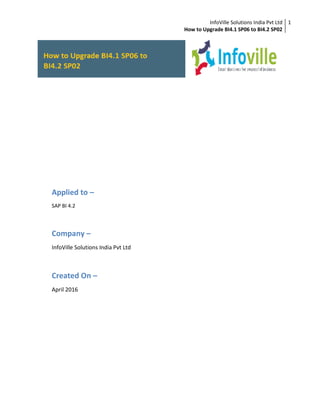InfoVille Solutions India Pvt Ltd
How to Upgrade BI4.1 SP06 to BI4.2 SP02
1
Applied to –
SAP BI 4.2
Company –
InfoVille Solutions India Pvt Ltd
Created On –
April 2016
 