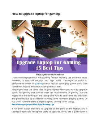How to upgrade laptop for gaming
I had an old laptop which was working fine for my daily use and basic tasks.
However, it was old enough and kept aside. I thought to make its
performance better for gaming so that my kids could play games on it. Even
sometimes I would try some action games as well.
Maybe you have the same idea for your laptop where you want to upgrade
laptop for gaming that doesn’t meet the requirements of gaming. You are
happy with the working of the laptop and want to add some extra features
and performance up-gradation to enjoy some moments playing games. Or
you don’t have the extra budget to spend buying a new laptop.
Best Gaming Laptops With Good Battery Life
It has been tough and hard to upgrade all the parts of the laptops and it
seemed impossible for laptop users to upgrade. If you are a game lover it
 