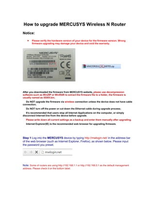 How to upgrade MERCUSYS Wireless N Router
Notice:
 Please verify the hardware version of your device for the firmware version. Wrong
firmware upgrading may damage your device and void the warranty.
After you downloaded the firmware from MERCUSYS website, please use decompression
software such as WinZIP or WinRAR to extract the firmware file to a folder, the firmware is
usually named as XXXX.bin;
Do NOT upgrade the firmware via wireless connection unless the device does not have cable
connection;
Do NOT turn off the power or cut down the Ethernet cable during upgrade process;
It’s recommended that users stop all Internet Applications on the computer, or simply
disconnect Internet line from the device before upgrade.
Please write down all current settings as a backup and enter them manually after upgrading.
Internet Explorer(IE) is the recommended web browser for upgrading firmware.
Step 1 Log into the MERCUSYS device by typing http://mwlogin.net/ in the address bar
of the web browser (such as Internet Explorer, Firefox), as shown below. Please input
the password you preset.
Note: Some of routers are using http://192.168.1.1 or http://192.168.0.1 as the default management
address. Please check it on the bottom label.
 