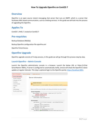 How To Upgrade Openfire on CentOS 7
1 | P a g e
Overview
Openfire is an open source instant messaging chat server that runs on XMPP, which is a server that
facilitates XML based communication, such as chatting services. In this guide we will look into the process
of upgrading the Openfire.
Applies To
CentOS 7, RHEL 7; tested on CentOS 7
Pre-requisites
Backup Database (MySQL)
Backup Openfire configuration file openfire.xml
Openfire Portal Access
Openfire Upgrade
Openfire upgrade consists of 3 step process, in this guide we will go through this process step by step.
Launch Openfire – Admin Console
Launch the Openfire administrator console in a browser; Launch the below URL or https://<Chat
ServerName>:9091/, if server is configured to automatically notify, service will check the Openfire’s latest
update at regular intervals. This step is optional login to the Openfire portal, https://localhost:9091.
 