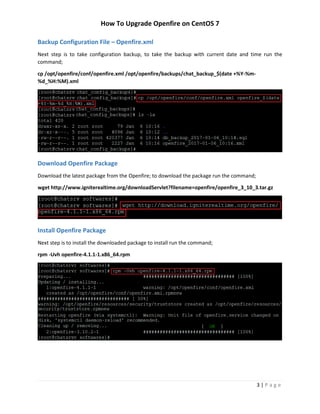 How To Upgrade Openfire on CentOS 7
3 | P a g e
Backup Configuration File – Openfire.xml
Next step is to take configuration backup, to take the backup with current date and time run the
command;
cp /opt/openfire/conf/openfire.xml /opt/openfire/backups/chat_backup_$(date +%Y-%m-
%d_%H:%M).xml
Download Openfire Package
Download the latest package from the Openfire; to download the package run the command;
wget http://www.igniterealtime.org/downloadServlet?filename=openfire/openfire_3_10_3.tar.gz
Install Openfire Package
Next step is to install the downloaded package to install run the command;
rpm -Uvh openfire-4.1.1-1.x86_64.rpm
 