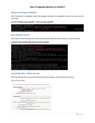 How To Upgrade Openfire on CentOS 7
4 | P a g e
Query the Package Installation
After installation is completed, verify the package installation is completed; to know the status run the
command;
yum list installed | grep openfire or rpm -qa | grep openfire
Start Openfire Service
Next step is to start the Openfire service and optionally check the service status; run the command;
systemctl start openfire && systemctl status openfire
Launch Openfire – Admin Console
After starting the service, launch the Openfire portal and login, verify the Openfire version.
 