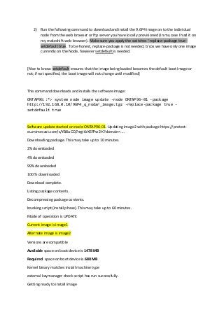 2) Run the following command to download and install the 9.6P4 image on to the individual
node from the web browser or ftp server you have locally provisioned (In my case I had it on
my makeshift web browser). Make sure you apply the switches ‘-replace-package true -
setdefault true . To be honest, replace-package is not needed, b’cos we have only one image
currently on the Node, however setdefault is needed.
[Nice to know: setdefault ensures that the image being loaded becomes the default boot image or
not; if not specified, the boot image will not change until modified]
This command downloads and installs the software image:
ONTAP96::*> system node image update -node ONTAP96-01 -package
http://192.168.0.10/96P4_q_nodar_image.tgz -replace-package true -
setdefault true
Software update started on node ONTAP96-01. Updating image2 with package https://protect-
eu.mimecast.com/s/YB8uCQ7mgi6rXEFPw2-K?domain=....
Downloading package. This may take up to 10 minutes.
2% downloaded
4% downloaded
99% downloaded
100 % downloaded
Download complete.
Listing package contents.
Decompressing package contents.
Invoking script (install phase). This may take up to 60 minutes.
Mode of operation is UPDATE
Current image is image1
Alternate image is image2
Versions are compatible
Available space on boot device is 1478 MB
Required space on boot device is 680 MB
Kernel binary matches install machine type
external keymanager check script has run successfully.
Getting ready to install image
 