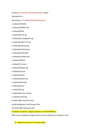 Directory /cfcard/x86_64/freebsd/image2 created
Syncing device...
Extracting to /cfcard/x86_64/freebsd/image2...
x netboot/VERSION
x netboot/COMPAT.TXT
x netboot/BUILD
x netboot/kernel.sig
x netboot/key_fingerprint.sig
x netboot/platform.ko.sig
x netboot/platfs.img.sig
x netboot/rootfs.img.sig
x netboot/CHECKSUM
x netboot/metadata.xml
x netboot/INSTALL
x netboot/if_vmx.ko
x netboot/bsdboot.tgz
x netboot/cap.xml
x netboot/mpt.ko
x netboot/platform.ko
x netboot/platfs.img
x netboot/kernel
x netboot/fw.tgz
x netboot/pmroot_late.tgz
x netboot/rootfs.img
Installed MD5 checksums pass
Installing diagnostic and firmware files
Firmware MD5 checksums pass
Installation complete. image2 updated on node ONTAP96-01.
After a clean shutdown, image2 will be set as the default boot image on node
3) Repeat the same on the Partner Node.
 