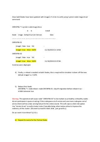 Once both Nodes have been updated with image2, it's time to verify using 'system node image show'
command:
ONTAP96::*> system node image show
Is Is Install
Node Image Default Current Version Date
-------- ------- ------- ------- ------------------------- -------------------
ONTAP96-01
image1 false true 9.6 -
image2 true false 9.6P4 11/26/2019 21:10:58
ONTAP96-02
image1 false true 9.6 -
image2 true false 9.6P4 11/26/2019 22:07:46
4 entries were displayed.
4) Finally, a reboot is needed on both Nodes, this is required for simulator to boot off the new
default image2 i.e. 9.6P4.
5) Reboot first Node:
ONTAP96::*> node reboot -node ONTAP96-01 -skip-lif-migration-before-reboot true -
inhibit-takeover true
Warning: This operation will cause node "ONTAP96-01" to be marked as unhealthy. Unhealthy nodes
do not participate in quorum voting. If the node goes out of service and one more node goes out of
service there will be a data serving failure for the entire cluster. This will cause a client disruption.
Use "cluster show" to verify cluster state. If possible bring other nodes online to improve the
resiliency of this cluster. {No need to read the blah..blah…just go with y}
Do you want to continue? {y|n}: y
6) Repeat the same for the Partner Node.
 