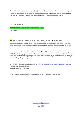 Once both Nodes are rebooted successfully (In case it does not come up for whatever reasons, we
have a fall-back option i.e vm snapshot to go back and start all over again), login to cluster as you
normally do via Cluster_mgmt LIF and check the version, it should now report '9.6P4'.
ONTAP96::> version
NetApp Release 9.6P4: Thu Nov 07 01:50:36 UTC 2019
ONTAP96::>
TIP: The packages we downloaded using ‘system node’ command can be seen under :
/mroot/etc/software on both nodes. [It’s under your root vol, hence make sure there is enough
space on root vol, delete snapshots and disable snap schedule on this vol, or expand if you could]
In case you are doing a Production Filer upgrade: Then of Couse the preferred method is using
‘ANDU’ cluster image update commands. However, the packages under ../software will not show up
when you do ‘cluster image package show-repository’ command. If you want it to show up then you
can copy the packages using:
ONTAP96::*> cluster image package get -url file:///mroot/etc/software/96P4_q_nodar_image.tgz
Package download completed.
Package processing completed.
Now, if you do ‘cluster image package show-repository’ command, it will show up.
ashwinwriter@gmail.com
Nov, 2019
 