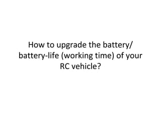 How to upgrade the battery/
battery-life (working time) of your
RC vehicle?
http://www.instructables.com/id/How-to-Upgrade-the-Battery-life-of-Your-RC-Vehicle
 