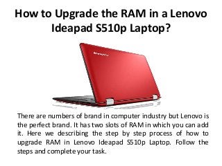 How to Upgrade the RAM in a Lenovo
Ideapad S510p Laptop?
There are numbers of brand in computer industry but Lenovo is
the perfect brand. It has two slots of RAM in which you can add
it. Here we describing the step by step process of how to
upgrade RAM in Lenovo Ideapad S510p Laptop. Follow the
steps and complete your task.
 