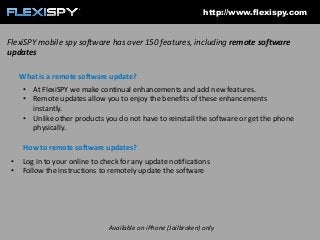 http://www.flexispy.com

FlexiSPY mobile spy software has over 150 features, including remote software
updates
What is a remote software update?
• At FlexiSPY we make continual enhancements and add new features.
• Remote updates allow you to enjoy the benefits of these enhancements
instantly.
• Unlike other products you do not have to reinstall the software or get the phone
physically.
How to remote software updates?
•
•

Log in to your online to check for any update notifications
Follow the instructions to remotely update the software

Available on iPhone (Jailbroken) only

 