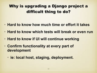 • Hard to know how much time or effort it takes
• Hard to know which tests will break or even run
• Hard to know if UI will continue working
• Confirm functionality at every part of
development
• ie: local host, staging, deployment.
10
Why is upgrading a Django project a
difficult thing to do?
 