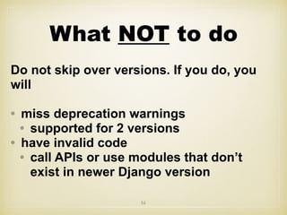 What NOT to do
Do not skip over versions. If you do, you
will
• miss deprecation warnings
• supported for 2 versions
• have invalid code
• call APIs or use modules that don’t
exist in newer Django version
16
 