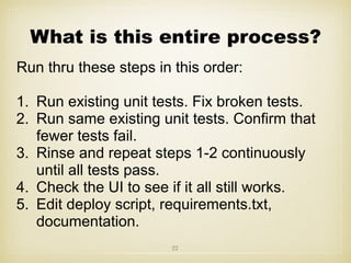 What is this entire process?
Run thru these steps in this order:
1. Run existing unit tests. Fix broken tests.
2. Run same existing unit tests. Confirm that
fewer tests fail.
3. Rinse and repeat steps 1-2 continuously
until all tests pass.
4. Check the UI to see if it all still works.
5. Edit deploy script, requirements.txt,
documentation.
22
 