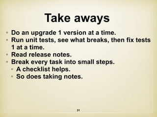 Take aways
31
• Do an upgrade 1 version at a time.
• Run unit tests, see what breaks, then fix tests
1 at a time.
• Read release notes.
• Break every task into small steps.
• A checklist helps.
• So does taking notes.
 