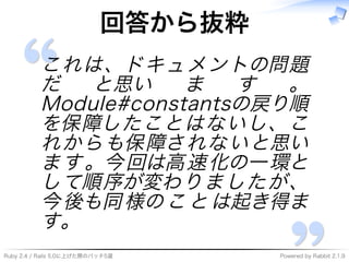Ruby�2.4�/�Rails�5.0に上げた際のパッチ5選 Powered�by�Rabbit�2.1.9
回答から抜粋
これは、ドキュメントの問題
だ と思い ま す 。
Module#constantsの戻り順
を保障したことはないし、こ
れからも保障されないと思い
ます。今回は⾼速化の⼀環と
して順序が変わりましたが、
今後も同様のことは起き得ま
す。
 