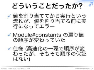 Ruby�2.4�/�Rails�5.0に上げた際のパッチ5選 Powered�by�Rabbit�2.1.9
どういうことだったか?
値を割り当ててから実⾏という
流れが、値を割り当てる前に実
⾏になってエラー
✓
Module#constants�の戻り値
の順序が変わっていた
✓
仕様�(⾼速化の⼀環で順序が変
わったが、そもそも順序の保証
はない)
✓
 