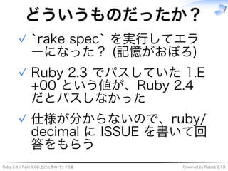 Ruby�2.4�/�Rails�5.0に上げた際のパッチ5選 Powered�by�Rabbit�2.1.9
どういうものだったか？
`rake�spec`�を実⾏してエラ
ーになった？�(記憶がおぼろ)
✓
Ruby�2.3�でパスしていた�1.E
+00�という値が、Ruby�2.4�
だとパスしなかった
✓
仕様が分からないので、ruby/
decimal�に�ISSUE�を書いて回
答をもらう
✓
 