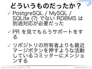 Ruby�2.4�/�Rails�5.0に上げた際のパッチ5選 Powered�by�Rabbit�2.1.9
どういうものだったか？
PostgreSQL�/�MySQL�/�
SQLite�(?)�でない�RDBMS�は
別途対応が必要だった
✓
PR�を⾒てもらうサポートをす
る
✓
リポジトリの所有者よりも最近
マージボタンを押すような活動
しているコミッターにメンショ
ンする
✓
 