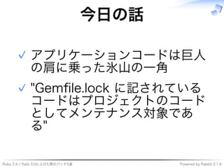 Ruby�2.4�/�Rails�5.0に上げた際のパッチ5選 Powered�by�Rabbit�2.1.9
今⽇の話
アプリケーションコードは巨⼈
の肩に乗った氷⼭の⼀角
✓
"Gemﬁle.lock�に記されている
コードはプロジェクトのコード
としてメンテナンス対象であ
る"
✓
 