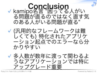 Ruby�2.4�/�Rails�5.0に上げた際のパッチ5選 Powered�by�Rabbit�2.1.9
Conclusion
kamipo名⾔�"困ってる⼈がい
る問題が直るのではなく直す気
のある⼈がいる問題が直る"
✓
(汎用的なフレームワークは難
しくても)�特化されたアプリケ
ーション起点でのエラーなら分
かりやすい
✓
多⼈数が数年に渡って関わるよ
うなアプリケーションでは特に
アップグレード重要
✓
 