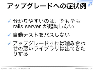 Ruby�2.4�/�Rails�5.0に上げた際のパッチ5選 Powered�by�Rabbit�2.1.9
アップグレードへの症状例
分かりやすいのは、そもそも�
rails�server�が起動しない
✓
自動テストをパスしない✓
アップグレードすれば噛み合わ
せの悪いライブラリは出てきた
りする
✓
 