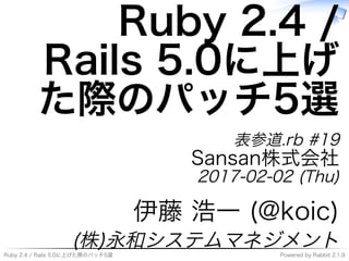Ruby�2.4�/�Rails�5.0に上げた際のパッチ5選 Powered�by�Rabbit�2.1.9
Ruby�2.4�/�
Rails�5.0に上げ
た際のパッチ5選
表参道.rb�#19
Sansan株式会社
2017-02-02�(Thu)
伊藤�浩⼀�(@koic)
(株)永和システムマネジメント
 