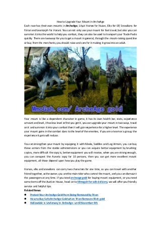 How to Upgrade Your Mount in ArcheAge 
Each race has their own mounts in ArcheAge, Lilyut Horses for Nuian, Elks for Elf, Snowlions for 
Firran and Leomorph for Harani. You can not only use your mount for fast travel, but also you can 
summon it into the world to help you combat, they can also be used to transport your Trade Packs 
quickly. There are two ways for you to get a mount in general, through the mount-raising quest line 
or buy from the merchants, you should raise and care for it making it grow into an adult. 
Your mount is like a dependent character in game, it has its own health bar, stats, experience 
amount and level, it has low level at first you get it, you can upgrade your mount in two ways, travel 
on it and summon it into your combat then it will gain experience for a higher level. The experience 
your mount gains in the combat dues to the level of the enemies, if you are a team or a group, the 
experience it gets will reduce. 
You can strengthen your mount by equipping it with Masks, Saddles and Leg Armors, you can buy 
these armors from the stable administrators or you can acquire better equipment by brushing 
copies, more difficult the copy is, better equipment you will receive, when you are strong enough, 
you can conquest the Auroria copy for 10 persons, then you can get more excellent mount 
equipment, all those depend upon how you play the game. 
Horses, elks and snowlions can carry two characters for one time, so you can travel with another 
friend together, as the owner, you are the main rider who control the mount, and you can dismount 
the passengers at any time. If you need archeage gold for buying mount equipment, or you need 
some items off the Auction House, head on to Mmogah for safe delivery, we will offer you friendly 
service and helpful tips. 
Related News: 
 Protect Your ArcheAge Gold from Being Removed by Trion 
 How to Buy Safe ArcheAge Gold when Trion Removes Illicit gold 
 Hallowtide Is Underway in ArcheAge- until November 4th 
 