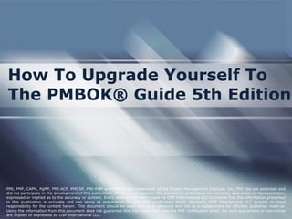 How To Upgrade Yourself To
The PMBOK® Guide 5th Edition
PMI, PMP, CAPM, PgMP, PMI-ACP, PMI-SP, PMI-RMP and PMBOK are trademarks of the Project Management Institute, Inc. PMI has not endorsed and
did not participate in the development of this publication. PMI does not sponsor this publication and makes no warranty, guarantee or representation,
expressed or implied as to the accuracy or content. Every attempt has been made by OSP International LLC to ensure that the information presented
in this publication is accurate and can serve as preparation for the PMP certification exam. However, OSP International LLC accepts no legal
responsibility for the content herein. This document should be used only as a reference and not as a replacement for officially published material.
Using the information from this document does not guarantee that the reader will pass the PMP certification exam. No such guarantees or warranties
are implied or expressed by OSP International LLC.
 