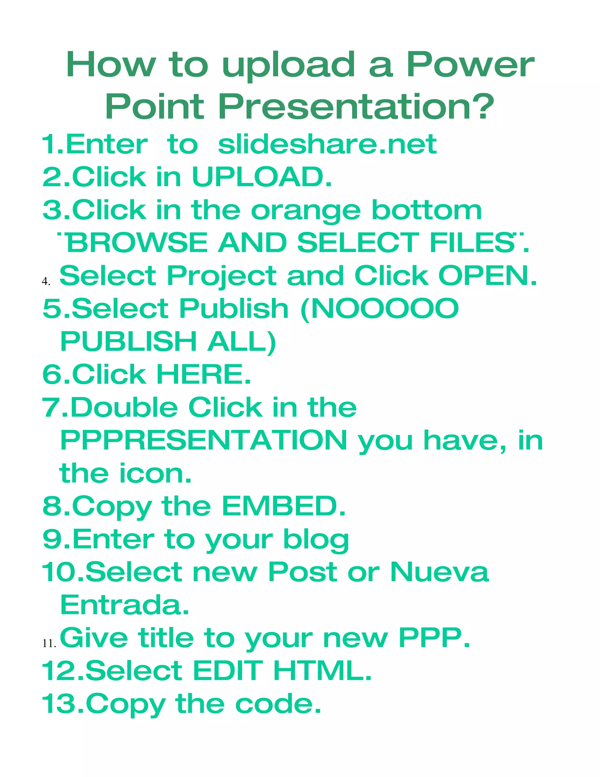 How to upload a Power
Point Presentation?
1.Enter to slideshare.net
2.Click in UPLOAD.
3.Click in the orange bottom
¨BROWSE AND SELECT FILES¨.
4. Select Project and Click OPEN.
5.Select Publish (NOOOOO
PUBLISH ALL)
6.Click HERE.
7.Double Click in the
PPPRESENTATION you have, in
the icon.
8.Copy the EMBED.
9.Enter to your blog
10.Select new Post or Nueva
Entrada.
11. Give title to your new PPP.
12.Select EDIT HTML.
13.Copy the code.