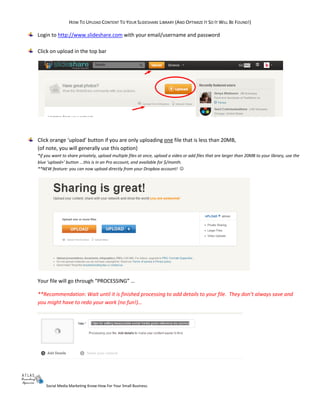 HOW TO UPLOAD CONTENT TO YOUR SLIDESHARE LIBRARY (AND OPTIMIZE IT SO IT WILL BE FOUND!)
Social Media Marketing Know-How For Your Small Business.
Login to http://www.slideshare.com with your email/username and password
Click on upload in the top bar
Click orange ‘upload’ button if you are only uploading one file that is less than 20MB,
(of note, you will generally use this option)
*if you want to share privately, upload multiple files at once, upload a video or add files that are larger than 20MB to your library, use the
blue ‘upload+’ button ...this is in an Pro account, and available for $/month.
**NEW feature: you can now upload directly from your Dropbox account! 
Your file will go through “PROCESSING” …
**Recommendation: Wait until it is finished processing to add details to your file. They don’t always save and
you might have to redo your work (no fun!)…
 