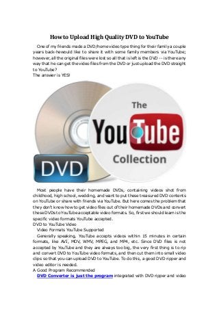 How to Upload High Quality DVD to YouTube
One of my friends made a DVD/home video type thing for their family a couple
years back-hewould like to share it with some family members via YouTube;
however, all the original files were lost so all that is left is the DVD -- is there any
way that he can get the video files from the DVD or just upload the DVD straight
to YouTube?
The answer is YES!

Most people have their homemade DVDs, containing videos shot from
childhood, high school, wedding, and want to put these treasured DVD contents
on YouTube or share with friends via YouTube. But here comes the problem that
they don't know how to get video files out of their homemade DVDs and convert
these DVDs to YouTube acceptable video formats. So, first we should learn is the
specific video formats YouTube accepted.
DVD to YouTube Video
Video Formats YouTube Supported
Generally speaking, YouTube accepts videos within 15 minutes in certain
formats, like AVI, MOV, WMV, MPEG, and MP4, etc. Since DVD files is not
accepted by YouTube and they are always too big, the very first thing is to rip
and convert DVD to YouTube video formats, and then cut them into small video
clips so that you can upload DVD to YouTube. To do this, a good DVD ripper and
video editor is needed.
A Good Program Recommended
DVD Converter is just the program integrated with DVD ripper and video

 