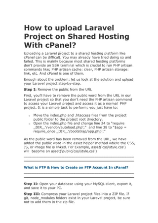 How to upload Laravel
Project on Shared Hosting
With cPanel?
Uploading a Laravel project to a shared hosting platform like
cPanel can be difficult. You may already have tried doing so and
failed. This is mainly because most shared hosting platforms
don’t provide an SSH terminal which is crucial to run PHP artisan
commands like; PHP artisan cache: clear, PHP artisan storage:
link, etc. And cPanel is one of them.
Enough about the problem; let us look at the solution and upload
your Laravel project step-by-step.
Step I: Remove the public from the URL
First, you’ll have to remove the public word from the URL in our
Laravel project so that you don’t need the PHP artisan command
to access your Laravel project and access it as a normal PHP
project. It is a simple task to perform; you just have to:
o Move the index.php and .htaccess files from the project
public folder to the project root directory.
o Open the index.php file and change line 24 to “require
_DIR_.‘/vendor/autoload.php’;” and line 38 to “$app =
require_once _DIR_.‘/bootstrap/app.php’;”
As the public word has been removed from the URL, we have
added the public word in the asset helper method where the CSS,
JS, or image file is linked. For Example, asset(‘css/style.css’)
will become an asset(‘public/css/style.css’)
What is FTP & How to Create an FTP Account In cPanel?
Step II: Open your database using your MySQL client, export it,
and save it to your PC.
Step III: Compress your Laravel project files into a ZIP file. If
git, node_modules folders exist in your Laravel project, be sure
not to add them in the zip file.
 