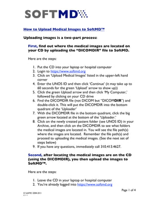 How to Upload Medical Images to SoftMD™

Uploading images is a two-part process:

    First, find out where the medical images are located on
    your CD by uploading the “DICOMDIR” file to SoftMD.

    Here are the steps:

         1. Put the CD into your laptop or hospital computer
         2. Login to https://www.softmd.org
         3. Click on ‘Upload Medical Images’ listed in the upper-left hand
            corner
         4. Enter the UNOS ID and then click ‘Continue’ (it may take up to
            60 seconds for the green ‘Upload’ arrow to show up))
         5. Click the green Upload arrow and then click ‘My Computer,’
            followed by clicking on your CD drive
         6. Find the DICOMDIR file (not DICOM but “DICOMDIR”) and
            double-click it. This will put the DICOMDIR into the bottom
            quadrant of the ‘Uploader’
         7. With the DICOMDIR file in the bottom quadrant, click the big
            green arrow located at the bottom of the ‘Uploader.’
         8. Click on the newly created patient folder (see UNOS ID) in your
            Archive, and then click on the DICOMDIR to see what folders
            the medical images are located in. You will see the file path(s)
            where the images are located. Remember the file path(s) and
            proceed to uploading the medical images. (See the next set of
            steps below)
         9. If you have any questions, immediately call 310.413.4627.

    Second, after locating the medical images are on the CD
    (using the DICOMDIR), you then upload the images to
    SoftMD™.

    Here are the steps:

         1. Leave the CD in your laptop or hospital computer
         2. You’re already logged into https://www.softmd.org
                                                                    Page 1 of 4
© SoftMD 2008-2011
V.1.1
 