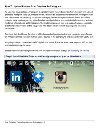 How To Upload Photos From Dropbox To Instagram
As you may have realised... Instagram is a predominantly mobile based platform. You can only upload
photos to Instagram using your mobile device. This can be a roadblock for schools or any organisation
that has multiple people taking photos and managing the one Instagram account. In this tutorial I'm
going to show you how you can utilise Dropbox to collect photos from multiple staff members, and also
moderate which photos go to Instagram. The moderating aspect here is a huge advantage, especially
to schools who have one or two key people who decide which content is appropriate for public
distribution.
For those that don't know, Dropbox is a file sharing cloud application that lets you easily share folders
on Windows or Mac between multiple users. It syncs in the background and is an extremely useful tool.
I'm going to demo both Android and IOS platforms below. There are a few more steps on IOS but the
process is relatively the same.
Please visit onlinemarketingforschools.com for more information and tips on marketing for schools.
Step 1. Install both the Dropbox and Instagram apps on your mobile device
How To Upload Photos From Dropbox To Instagram - 1
 