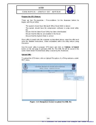 ACES
USER MANUAL – SERVICE TAX - RETURNS

Prepare the ST-3 Return:

There are few Pre-requisites / Pre-conditions for the Assessee before he
begins with Excel Utility:

     The system should have Microsoft Office Excel 2003 or above
     The system should have file compression software to unzip excel utility
     file
     Ensure that the latest Excel Utility has been downloaded
     Ensure that the Macros are enabled in the Excel
     Ensure that the System Date is correct

Once utility is saved onto the computer as described above, open the utility an d
refer the detailed Instructions Sheet embedded within the utility before using
the same.

Use the excel utility to prepare ST3 return and click on Validate & Submit
button on the last page to generate XML file. The XML file will be saved in the
same folder where the download utility is saved by the Assessee.

Upload XML:

To upload the ST3 return click on Upload File option of e -Filing submenu under
RET menu.




           Figure – 8.4: Navigation Screen to upload the XML file




                                   104
                            50 % Discount on Tax Books For Simple Tax India Readers
 