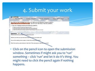 4. Submit your workClick on the pencil icon to open the submission window. Sometimes if might ask you to ‘run’ something – click ‘run’ and let it do it’s thing. You might need to click the pencil again if nothing happens.