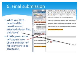 6. Final submissionWhen you have answered the questions and attached all your files, click ‘save’.A little green arrow will appear here.Click it and click ‘ok’ for your work to be sent to me.