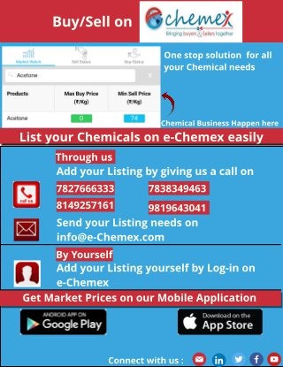 Buy/Sell on
Chemical Business Happen here
One st op solut ion for all
your Chemical needs
Add your List ing by giving us a call on
List your Chemicals on e-Chemex easily
Add your List ing yourself by Log-in on
e-Chemex
Send your List ing needs on
info@e-Chemex.com
Get Market Prices on our Mobile Applicat ion
7827666333 7838349463
8149257161 9819643041
Through us
By Yourself
Connect wit h us :
 