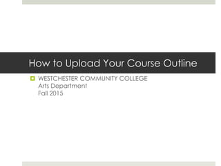How to Upload Your Course Outline
 WESTCHESTER COMMUNITY COLLEGE
Arts Department
Fall 2015
 