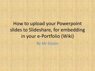 How to upload your Powerpoint
slides to Slideshare, for embedding
      in your e-Portfolio (Wiki)
            By Mr Sisson
 