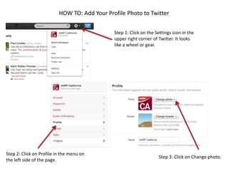 HOW TO: Add Your Profile Photo to Twitter
Step 1: Click on the Settings icon in the
upper right corner of Twitter. It looks
like a wheel or gear.
Step 2: Click on Profile in the menu on
the left side of the page.
Step 3: Click on Change photo.
 